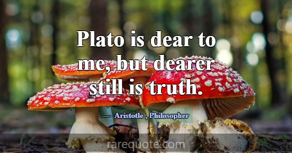 Plato is dear to me, but dearer still is truth.... -Aristotle