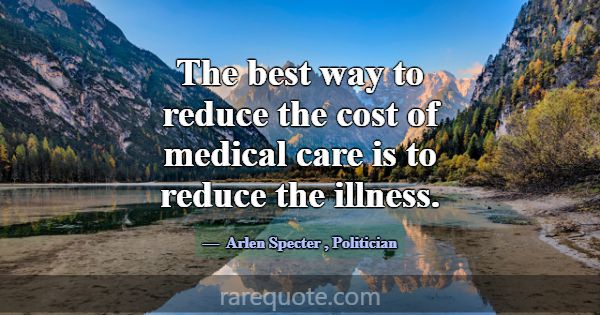 The best way to reduce the cost of medical care is... -Arlen Specter