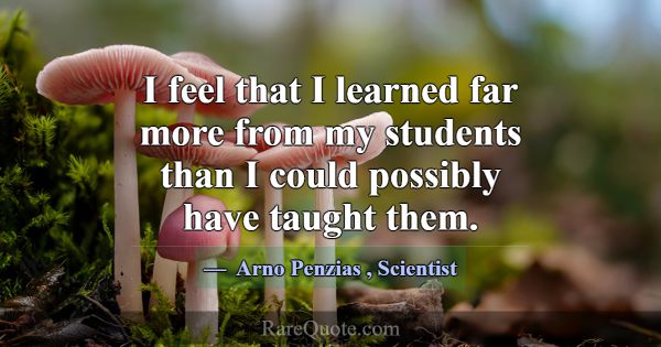 I feel that I learned far more from my students th... -Arno Penzias