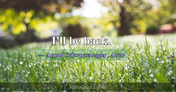 I'll be back.... -Arnold Schwarzenegger