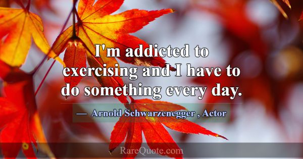 I'm addicted to exercising and I have to do someth... -Arnold Schwarzenegger