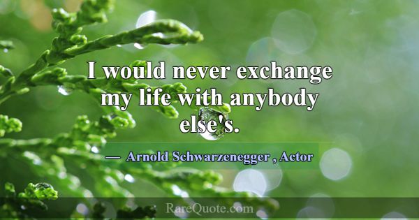 I would never exchange my life with anybody else's... -Arnold Schwarzenegger
