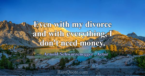 Even with my divorce and with everything, I don't ... -Arnold Schwarzenegger