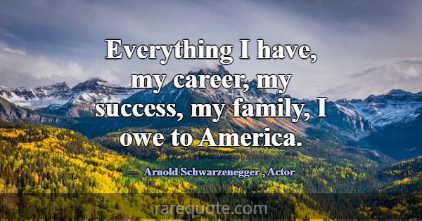 Everything I have, my career, my success, my famil... -Arnold Schwarzenegger