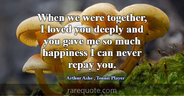 When we were together, I loved you deeply and you ... -Arthur Ashe