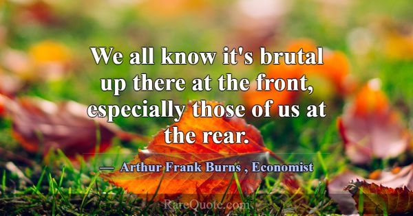 We all know it's brutal up there at the front, esp... -Arthur Frank Burns