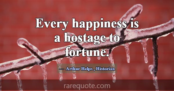 Every happiness is a hostage to fortune.... -Arthur Helps