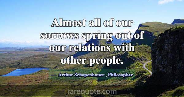 Almost all of our sorrows spring out of our relati... -Arthur Schopenhauer