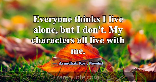 Everyone thinks I live alone, but I don't. My char... -Arundhati Roy