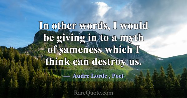 In other words, I would be giving in to a myth of ... -Audre Lorde