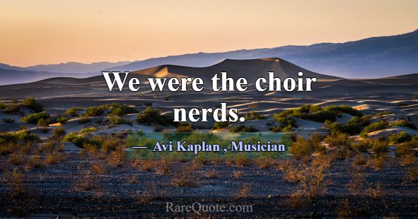 We were the choir nerds.... -Avi Kaplan