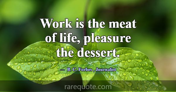 Work is the meat of life, pleasure the dessert.... -B. C. Forbes