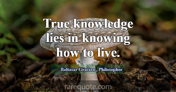 True knowledge lies in knowing how to live.... -Baltasar Gracian