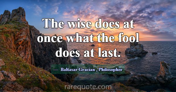 The wise does at once what the fool does at last.... -Baltasar Gracian