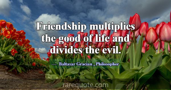 Friendship multiplies the good of life and divides... -Baltasar Gracian