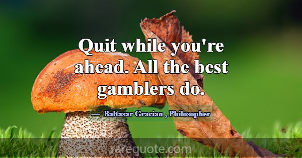 Quit while you're ahead. All the best gamblers do.... -Baltasar Gracian