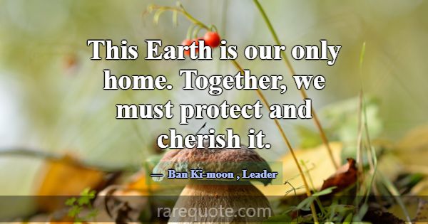 This Earth is our only home. Together, we must pro... -Ban Ki-moon