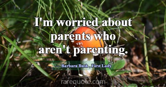 I'm worried about parents who aren't parenting.... -Barbara Bush