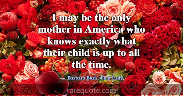 I may be the only mother in America who knows exac... -Barbara Bush