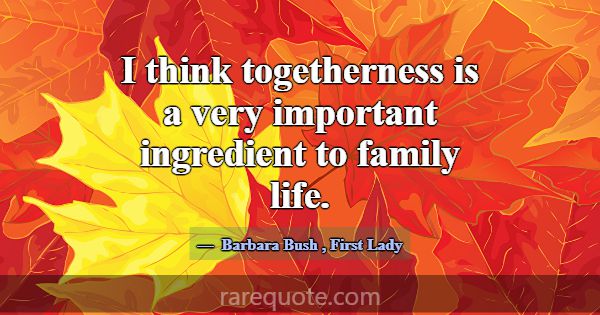 I think togetherness is a very important ingredien... -Barbara Bush