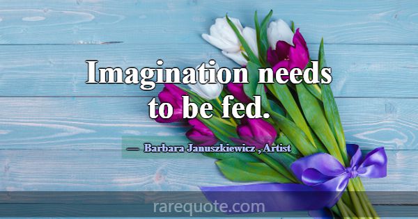 Imagination needs to be fed.... -Barbara Januszkiewicz