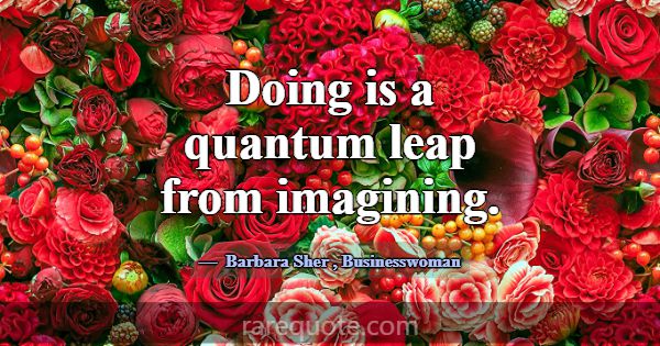 Doing is a quantum leap from imagining.... -Barbara Sher