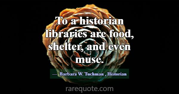 To a historian libraries are food, shelter, and ev... -Barbara W. Tuchman