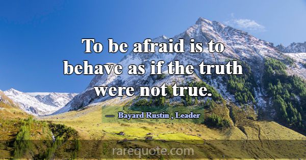 To be afraid is to behave as if the truth were not... -Bayard Rustin