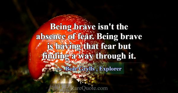 Being brave isn't the absence of fear. Being brave... -Bear Grylls