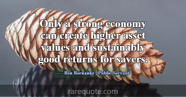 Only a strong economy can create higher asset valu... -Ben Bernanke