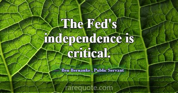 The Fed's independence is critical.... -Ben Bernanke