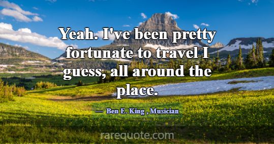 Yeah. I've been pretty fortunate to travel I guess... -Ben E. King