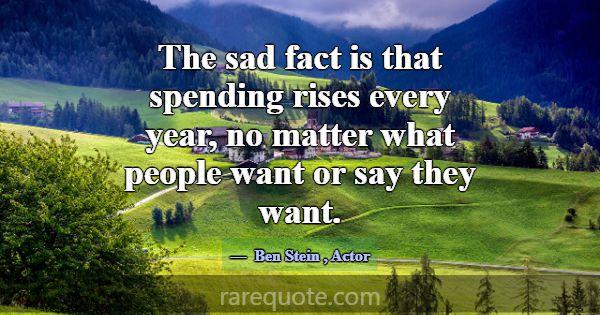 The sad fact is that spending rises every year, no... -Ben Stein