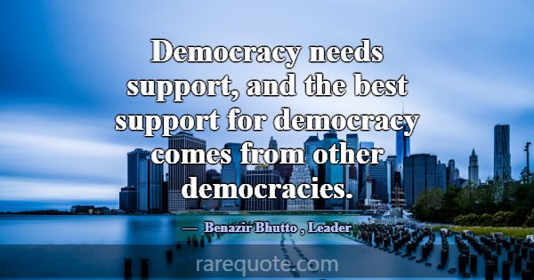 Democracy needs support, and the best support for ... -Benazir Bhutto