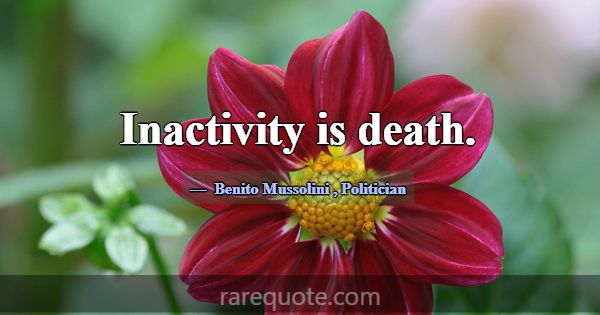 Inactivity is death.... -Benito Mussolini