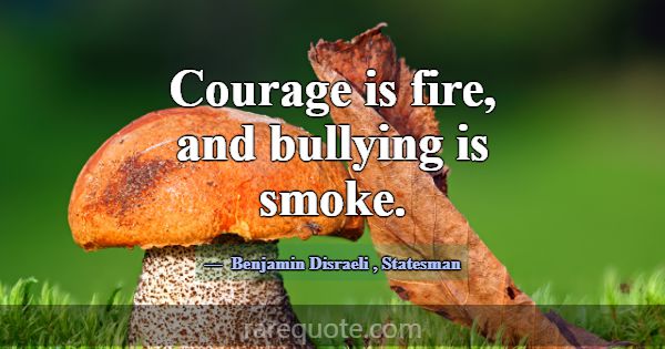 Courage is fire, and bullying is smoke.... -Benjamin Disraeli