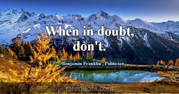When in doubt, don't.... -Benjamin Franklin