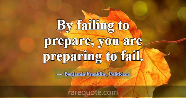By failing to prepare, you are preparing to fail.... -Benjamin Franklin