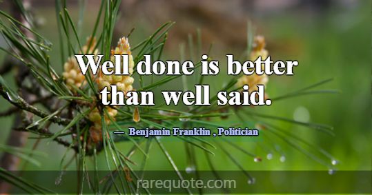 Well done is better than well said.... -Benjamin Franklin