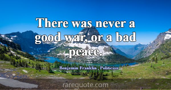 There was never a good war, or a bad peace.... -Benjamin Franklin