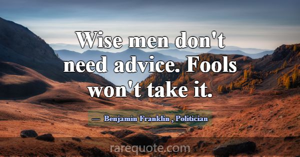 Wise men don't need advice. Fools won't take it.... -Benjamin Franklin