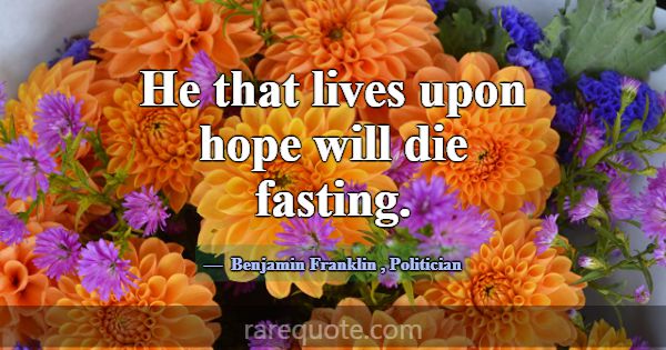 He that lives upon hope will die fasting.... -Benjamin Franklin