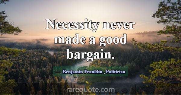 Necessity never made a good bargain.... -Benjamin Franklin