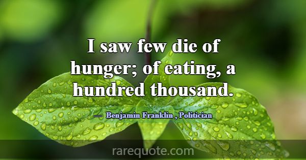 I saw few die of hunger; of eating, a hundred thou... -Benjamin Franklin