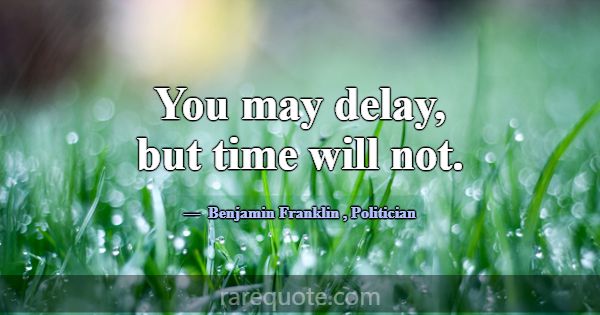 You may delay, but time will not.... -Benjamin Franklin