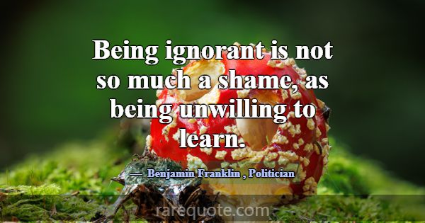 Being ignorant is not so much a shame, as being un... -Benjamin Franklin