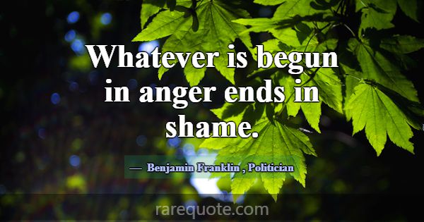 Whatever is begun in anger ends in shame.... -Benjamin Franklin
