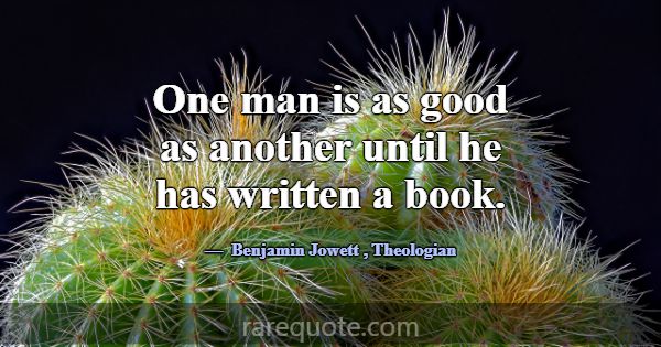 One man is as good as another until he has written... -Benjamin Jowett