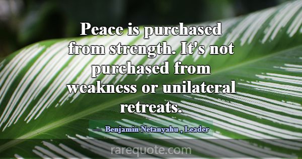 Peace is purchased from strength. It's not purchas... -Benjamin Netanyahu
