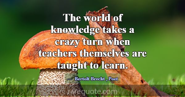 The world of knowledge takes a crazy turn when tea... -Bertolt Brecht